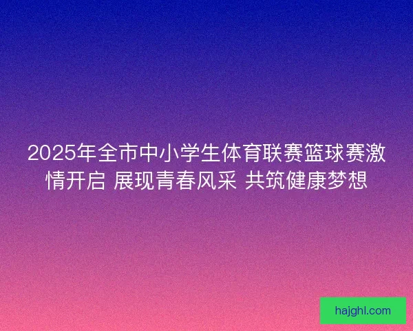 2025年全市中小学生体育联赛篮球赛激情开启 展现青春风采 共筑健康梦想
