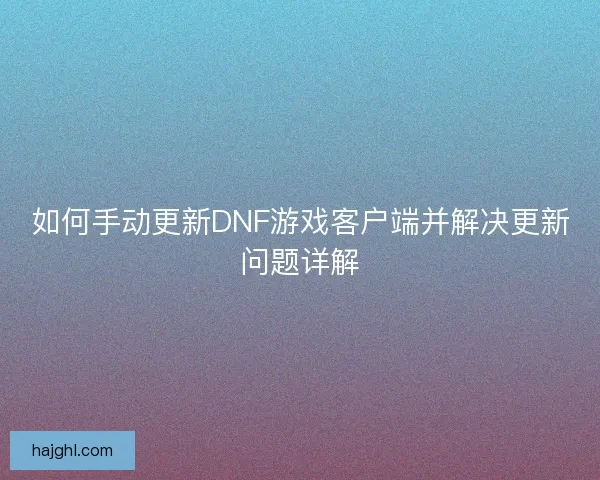 如何手动更新DNF游戏客户端并解决更新问题详解