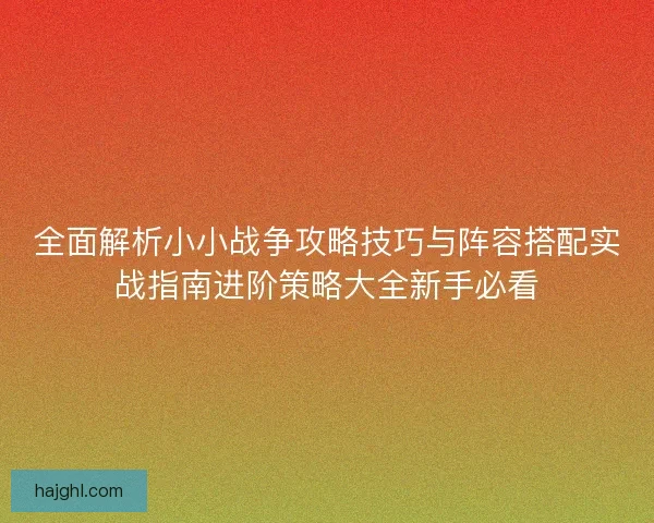 全面解析小小战争攻略技巧与阵容搭配实战指南进阶策略大全新手必看