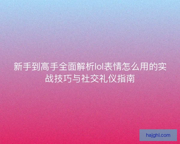 新手到高手全面解析lol表情怎么用的实战技巧与社交礼仪指南